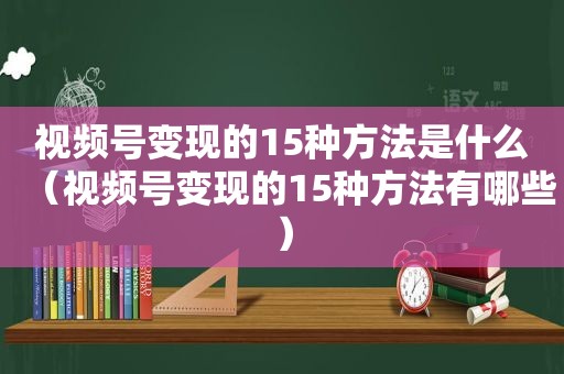 视频号变现的15种方法是什么（视频号变现的15种方法有哪些）