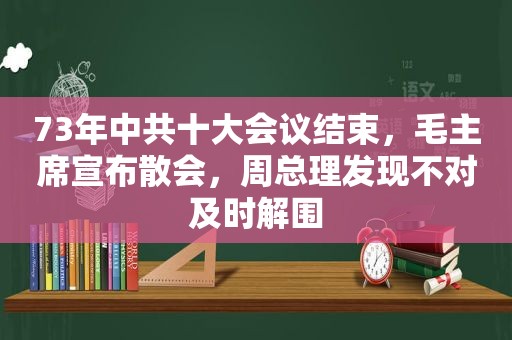 73年 *** 十大会议结束，毛主席宣布散会，周总理发现不对及时解围