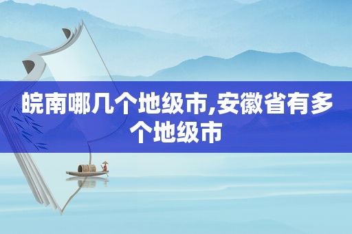 皖南哪几个地级市,安徽省有多个地级市