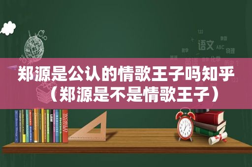 郑源是公认的情歌王子吗知乎（郑源是不是情歌王子）