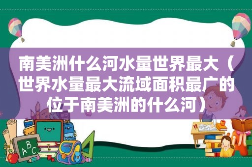 南美洲什么河水量世界最大（世界水量最大流域面积最广的位于南美洲的什么河）