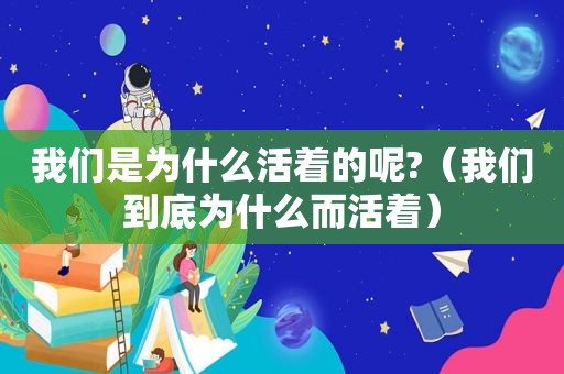 我们是为什么活着的呢?（我们到底为什么而活着）