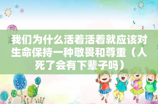 我们为什么活着活着就应该对生命保持一种敬畏和尊重（人死了会有下辈子吗）