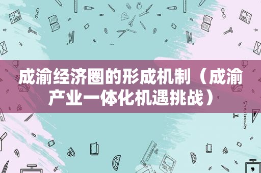 成渝经济圈的形成机制（成渝产业一体化机遇挑战）