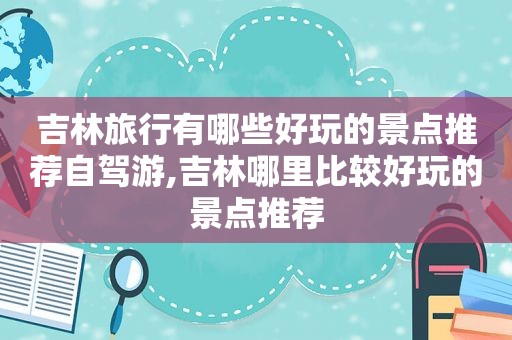 吉林旅行有哪些好玩的景点推荐自驾游,吉林哪里比较好玩的景点推荐