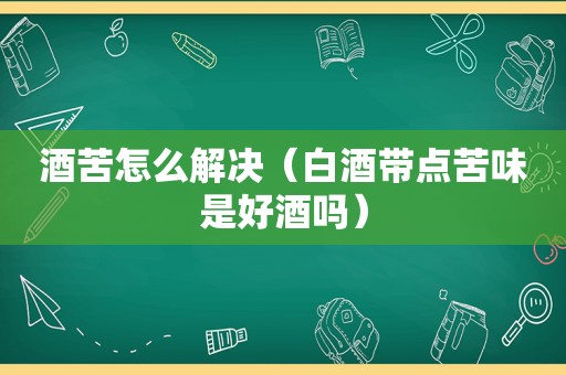 酒苦怎么解决（白酒带点苦味是好酒吗）