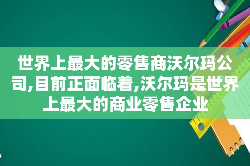 世界上最大的零售商沃尔玛公司,目前正面临着,沃尔玛是世界上最大的商业零售企业