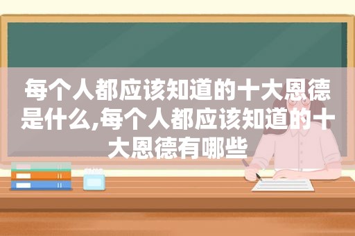 每个人都应该知道的十大恩德是什么,每个人都应该知道的十大恩德有哪些