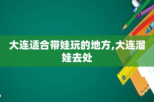 大连适合带娃玩的地方,大连溜娃去处