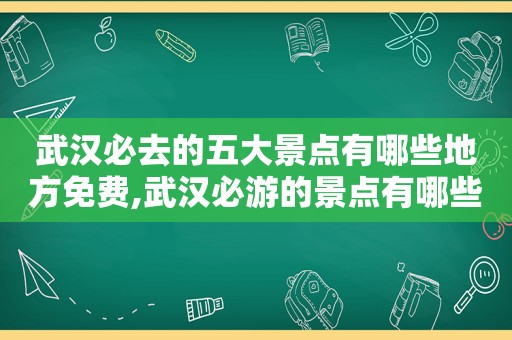 武汉必去的五大景点有哪些地方免费,武汉必游的景点有哪些