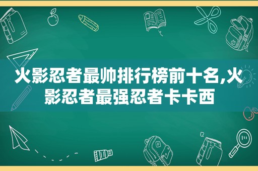 火影忍者最帅排行榜前十名,火影忍者最强忍者卡卡西