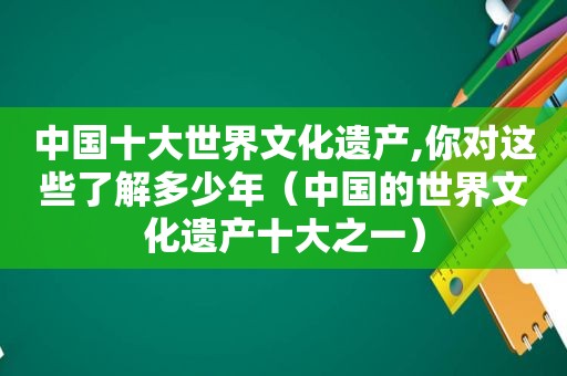 中国十大世界文化遗产,你对这些了解多少年（中国的世界文化遗产十大之一）