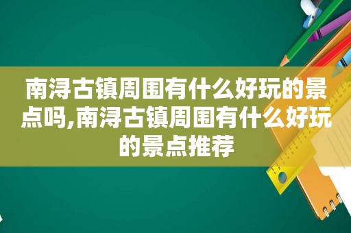 南浔古镇周围有什么好玩的景点吗,南浔古镇周围有什么好玩的景点推荐