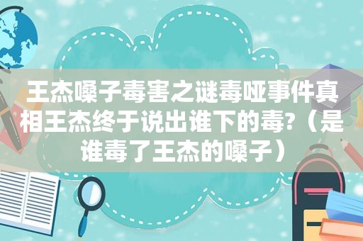 王杰嗓子毒害之谜毒哑事件真相王杰终于说出谁下的毒?（是谁毒了王杰的嗓子）