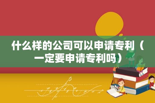 什么样的公司可以申请专利（一定要申请专利吗）