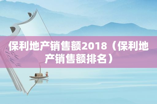 保利地产销售额2018（保利地产销售额排名）