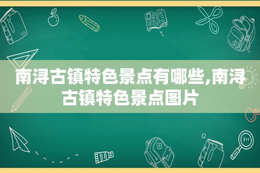 南浔古镇特色景点有哪些,南浔古镇特色景点图片