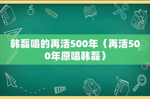 韩磊唱的再活500年（再活500年原唱韩磊）