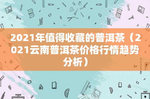 2021年值得收藏的普洱茶（2021云南普洱茶价格行情趋势分析）