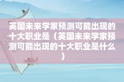 英国未来学家预测可能出现的十大职业是（英国未来学家预测可能出现的十大职业是什么）