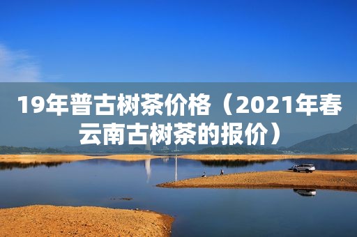 19年普古树茶价格（2021年春云南古树茶的报价）