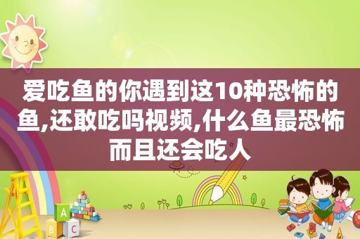 爱吃鱼的你遇到这10种恐怖的鱼,还敢吃吗视频,什么鱼最恐怖而且还会吃人