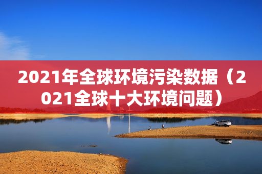 2021年全球环境污染数据（2021全球十大环境问题）