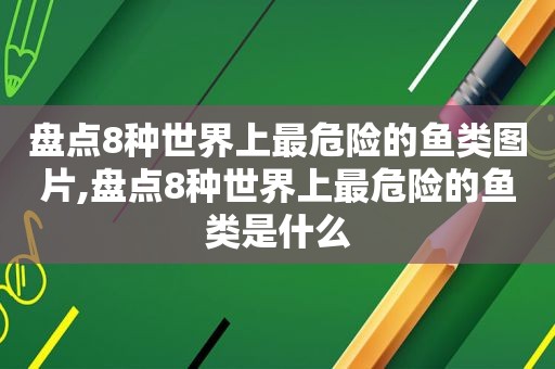 盘点8种世界上最危险的鱼类图片,盘点8种世界上最危险的鱼类是什么