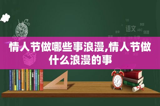 情人节做哪些事浪漫,情人节做什么浪漫的事