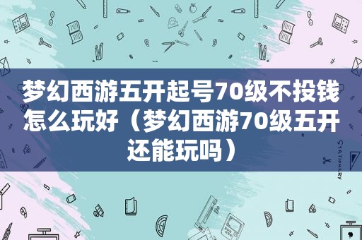 梦幻西游五开起号70级不投钱怎么玩好（梦幻西游70级五开还能玩吗）