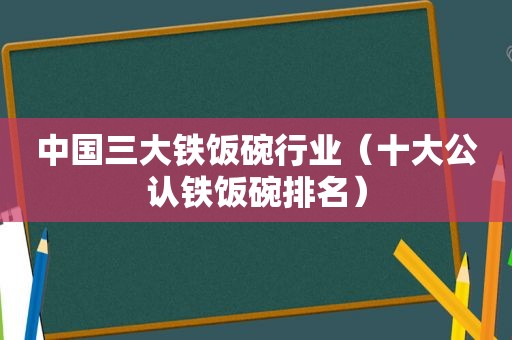 中国三大铁饭碗行业（十大公认铁饭碗排名）