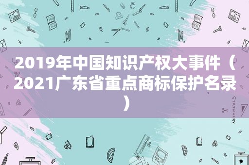 2019年中国知识产权大事件（2021广东省重点商标保护名录）