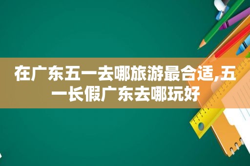 在广东五一去哪旅游最合适,五一长假广东去哪玩好