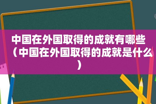 中国在外国取得的成就有哪些（中国在外国取得的成就是什么）