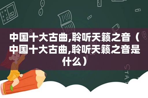 中国十大古曲,聆听天籁之音（中国十大古曲,聆听天籁之音是什么）