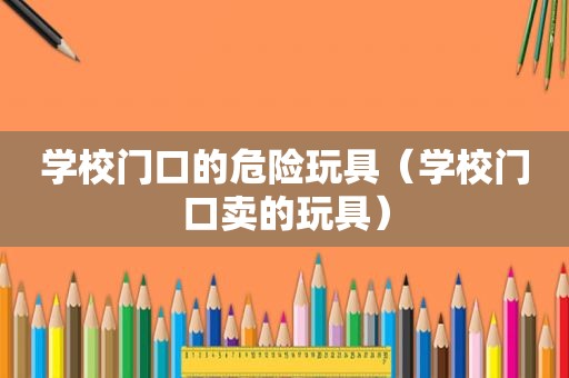 学校门口的危险玩具（学校门口卖的玩具）