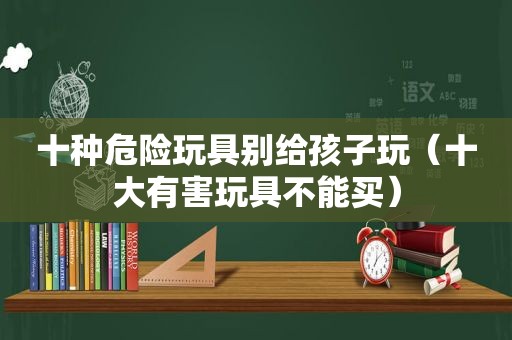 十种危险玩具别给孩子玩（十大有害玩具不能买）