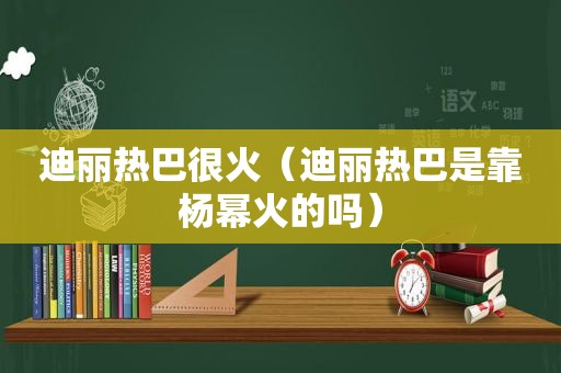 迪丽热巴很火（迪丽热巴是靠杨幂火的吗）