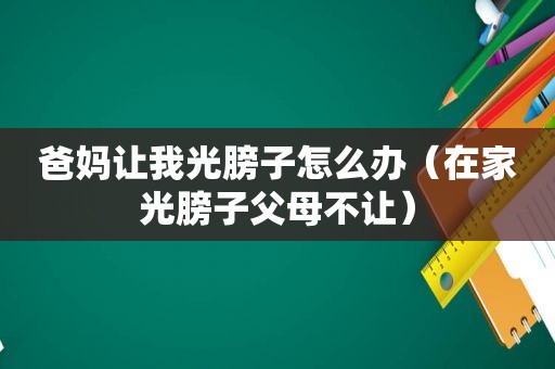 爸妈让我光膀子怎么办（在家光膀子父母不让）