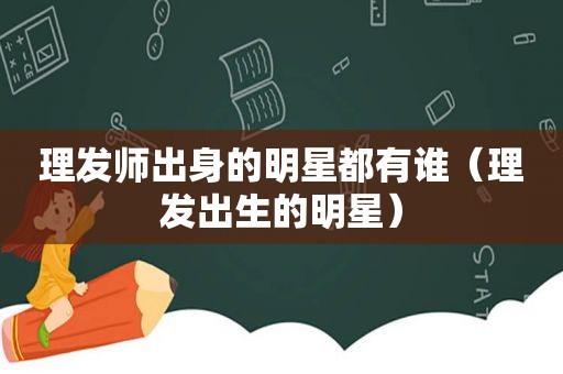 理发师出身的明星都有谁（理发出生的明星）