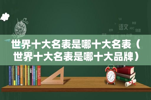 世界十大名表是哪十大名表（世界十大名表是哪十大品牌）