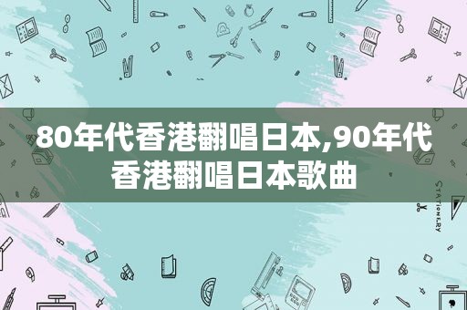 80年代香港翻唱日本,90年代香港翻唱日本歌曲