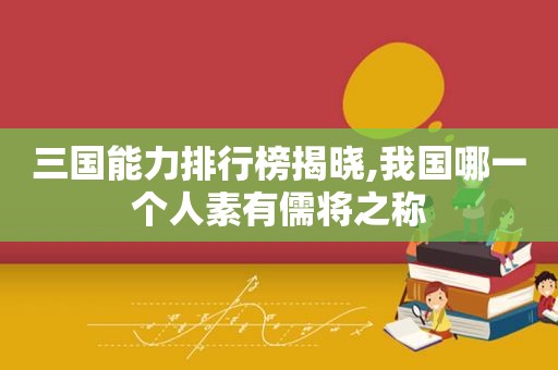 三国能力排行榜揭晓,我国哪一个人素有儒将之称