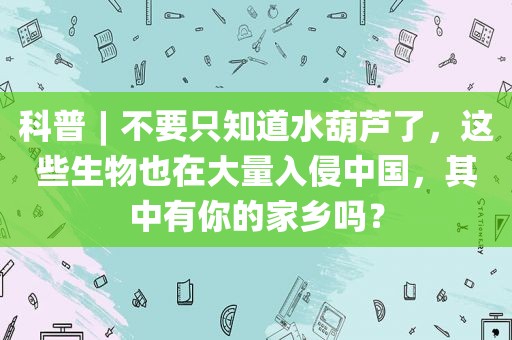 科普︱不要只知道水葫芦了，这些生物也在大量入侵中国，其中有你的家乡吗？