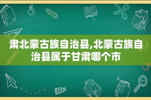 肃北蒙古族自治县,北蒙古族自治县属于甘肃哪个市