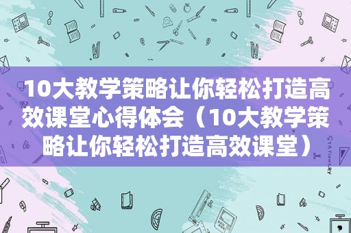 10大教学策略让你轻松打造高效课堂心得体会（10大教学策略让你轻松打造高效课堂）