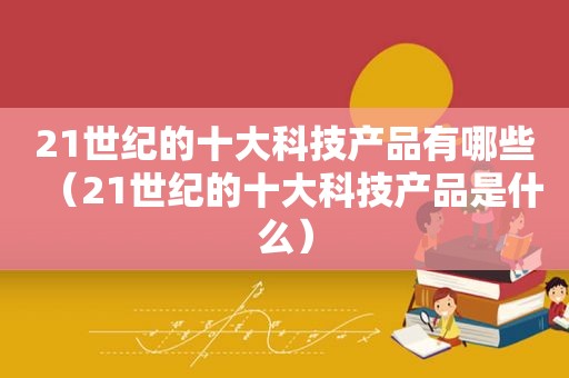 21世纪的十大科技产品有哪些（21世纪的十大科技产品是什么）