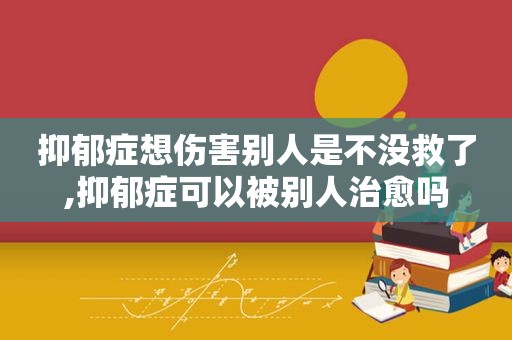 抑郁症想伤害别人是不没救了,抑郁症可以被别人治愈吗