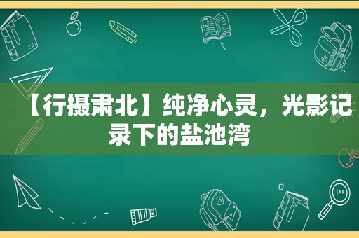 【行摄肃北】纯净心灵，光影记录下的盐池湾