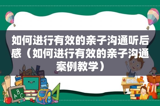 如何进行有效的亲子沟通听后感（如何进行有效的亲子沟通案例教学）